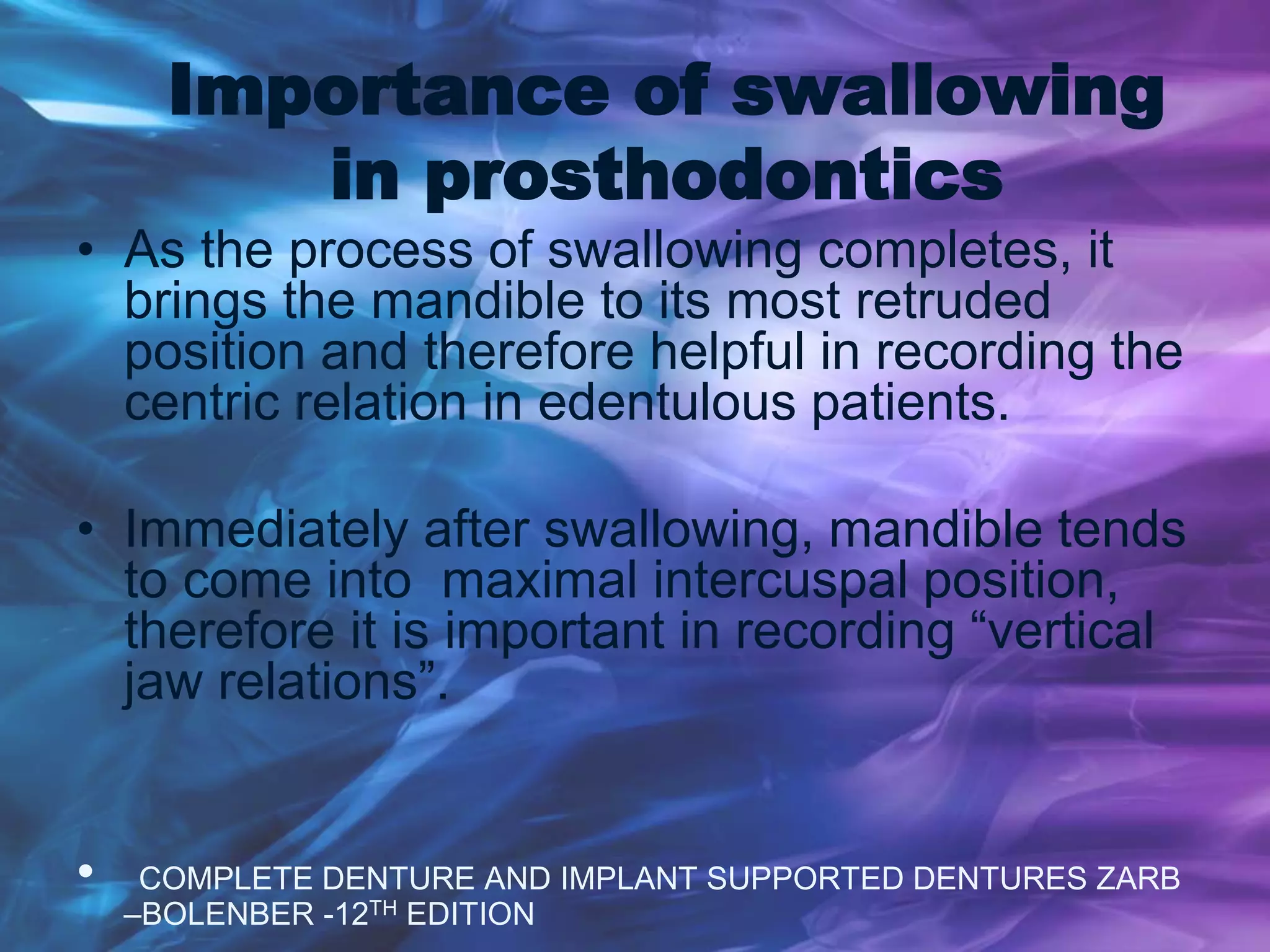 Importance of swallowing
in prosthodontics
• As the process of swallowing completes, it
brings the mandible to its most retruded
position and therefore helpful in recording the
centric relation in edentulous patients.
• Immediately after swallowing, mandible tends
to come into maximal intercuspal position,
therefore it is important in recording “vertical
jaw relations”.
• COMPLETE DENTURE AND IMPLANT SUPPORTED DENTURES ZARB
–BOLENBER -12TH EDITION
 