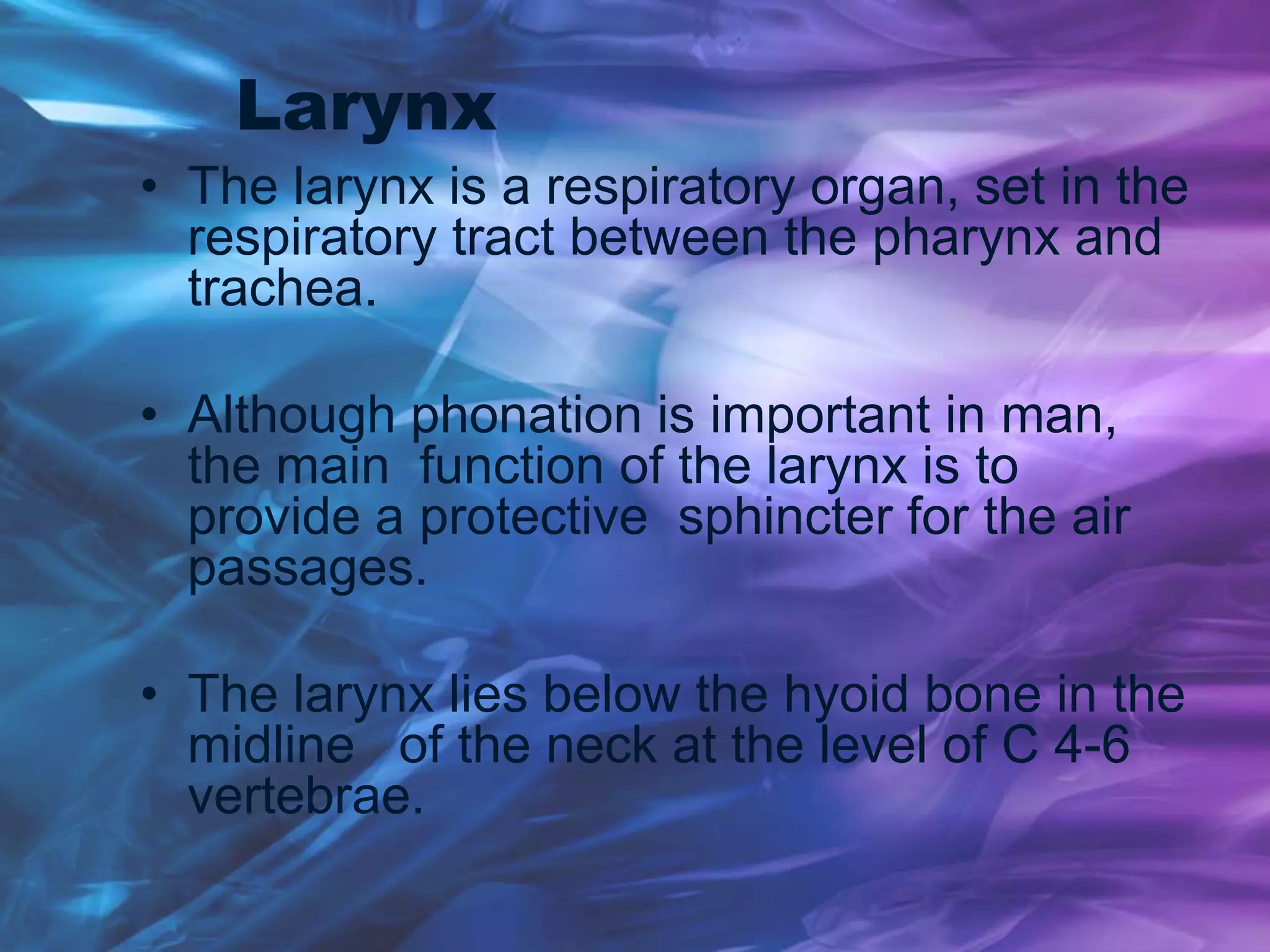 Larynx
• The larynx is a respiratory organ, set in the
respiratory tract between the pharynx and
trachea.
• Although phonation is important in man,
the main function of the larynx is to
provide a protective sphincter for the air
passages.
• The larynx lies below the hyoid bone in the
midline of the neck at the level of C 4-6
vertebrae.
 