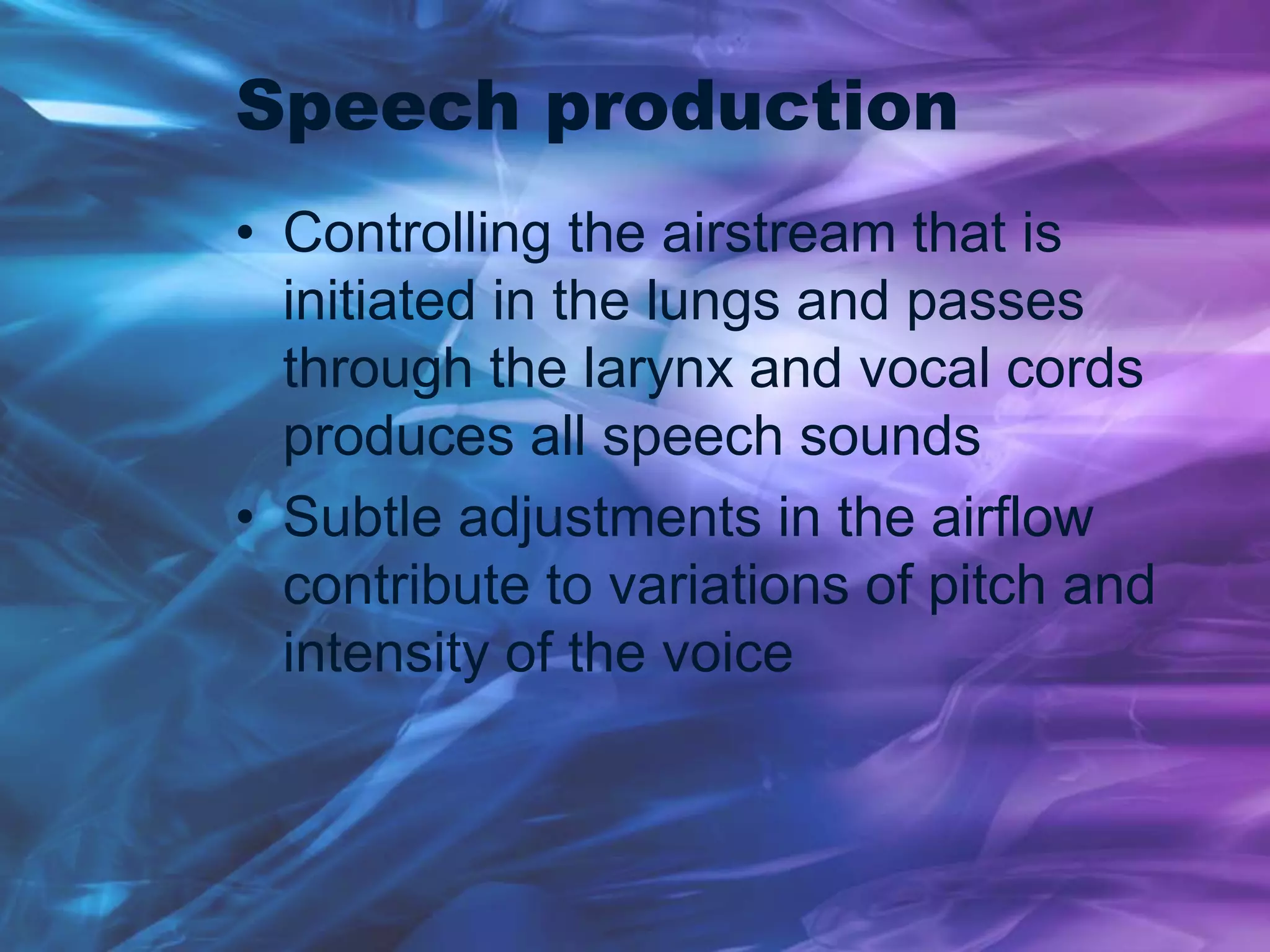 Speech production
• Controlling the airstream that is
initiated in the lungs and passes
through the larynx and vocal cords
produces all speech sounds
• Subtle adjustments in the airflow
contribute to variations of pitch and
intensity of the voice
 