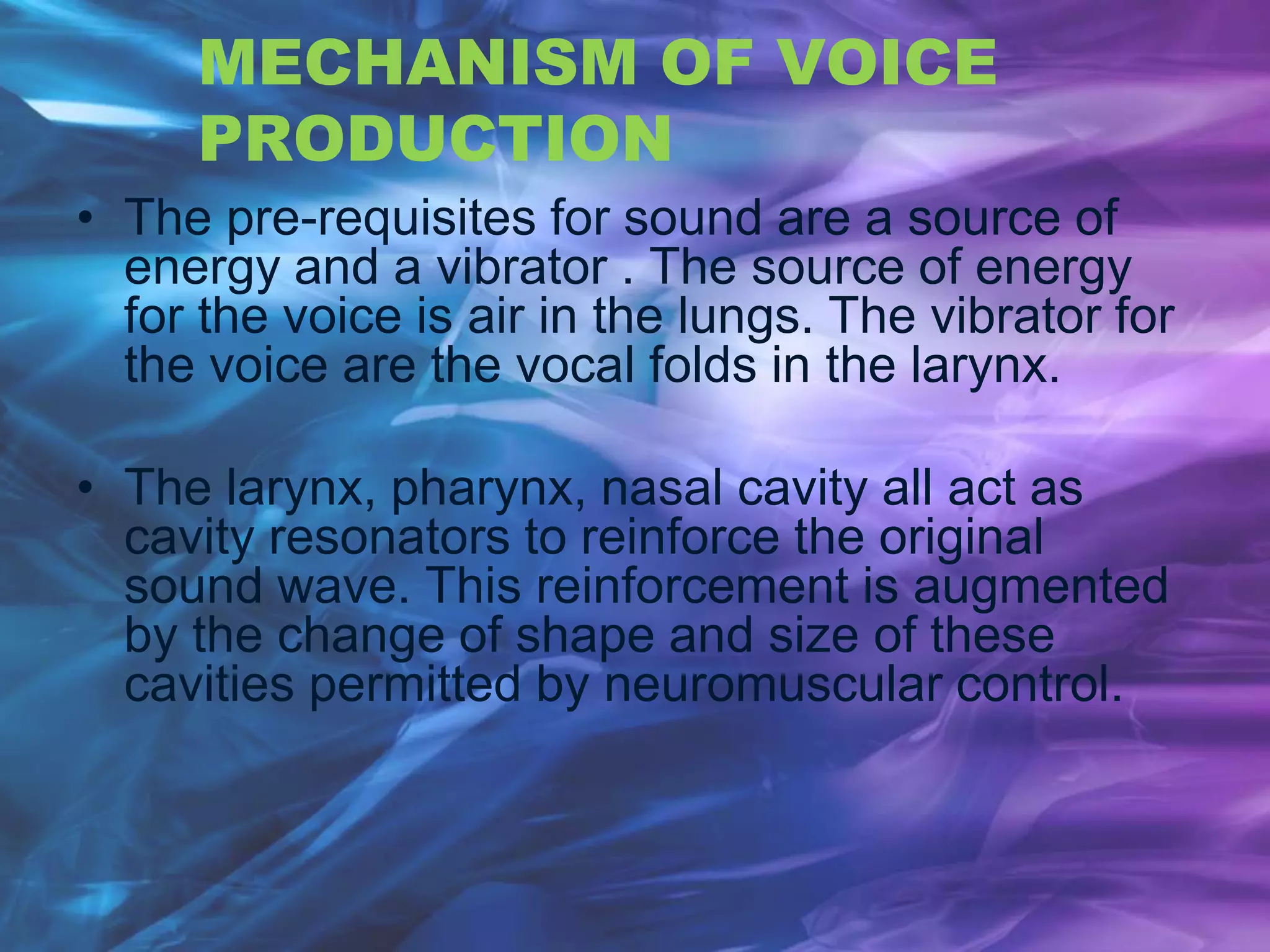 MECHANISM OF VOICE
PRODUCTION
• The pre-requisites for sound are a source of
energy and a vibrator . The source of energy
for the voice is air in the lungs. The vibrator for
the voice are the vocal folds in the larynx.
• The larynx, pharynx, nasal cavity all act as
cavity resonators to reinforce the original
sound wave. This reinforcement is augmented
by the change of shape and size of these
cavities permitted by neuromuscular control.
 