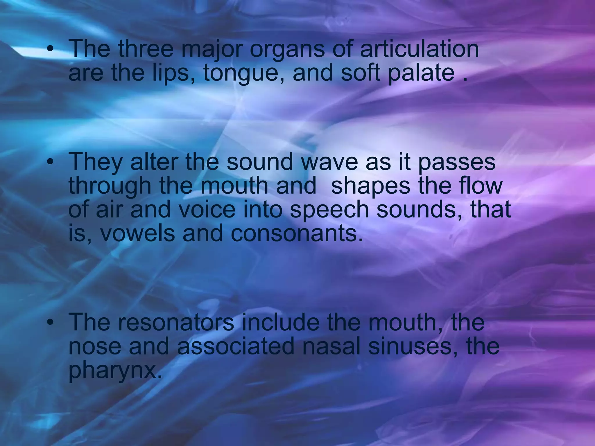 • The three major organs of articulation
are the lips, tongue, and soft palate .
• They alter the sound wave as it passes
through the mouth and shapes the flow
of air and voice into speech sounds, that
is, vowels and consonants.
• The resonators include the mouth, the
nose and associated nasal sinuses, the
pharynx.
 