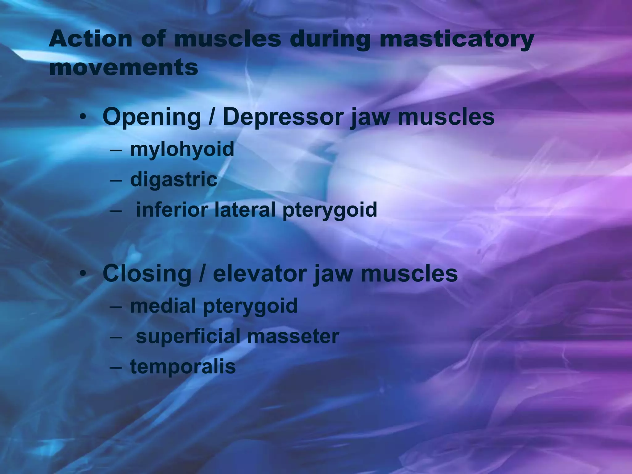 Action of muscles during masticatory
movements
• Opening / Depressor jaw muscles
– mylohyoid
– digastric
– inferior lateral pterygoid
• Closing / elevator jaw muscles
– medial pterygoid
– superficial masseter
– temporalis
 