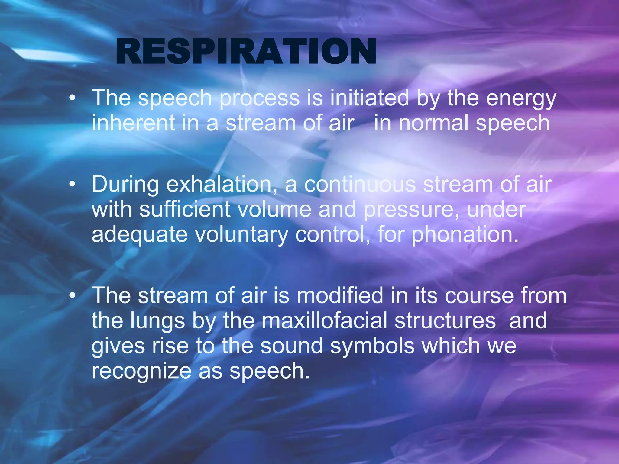 RESPIRATION
• The speech process is initiated by the energy
inherent in a stream of air in normal speech
• During exhalation, a continuous stream of air
with sufficient volume and pressure, under
adequate voluntary control, for phonation.
• The stream of air is modified in its course from
the lungs by the maxillofacial structures and
gives rise to the sound symbols which we
recognize as speech.
 