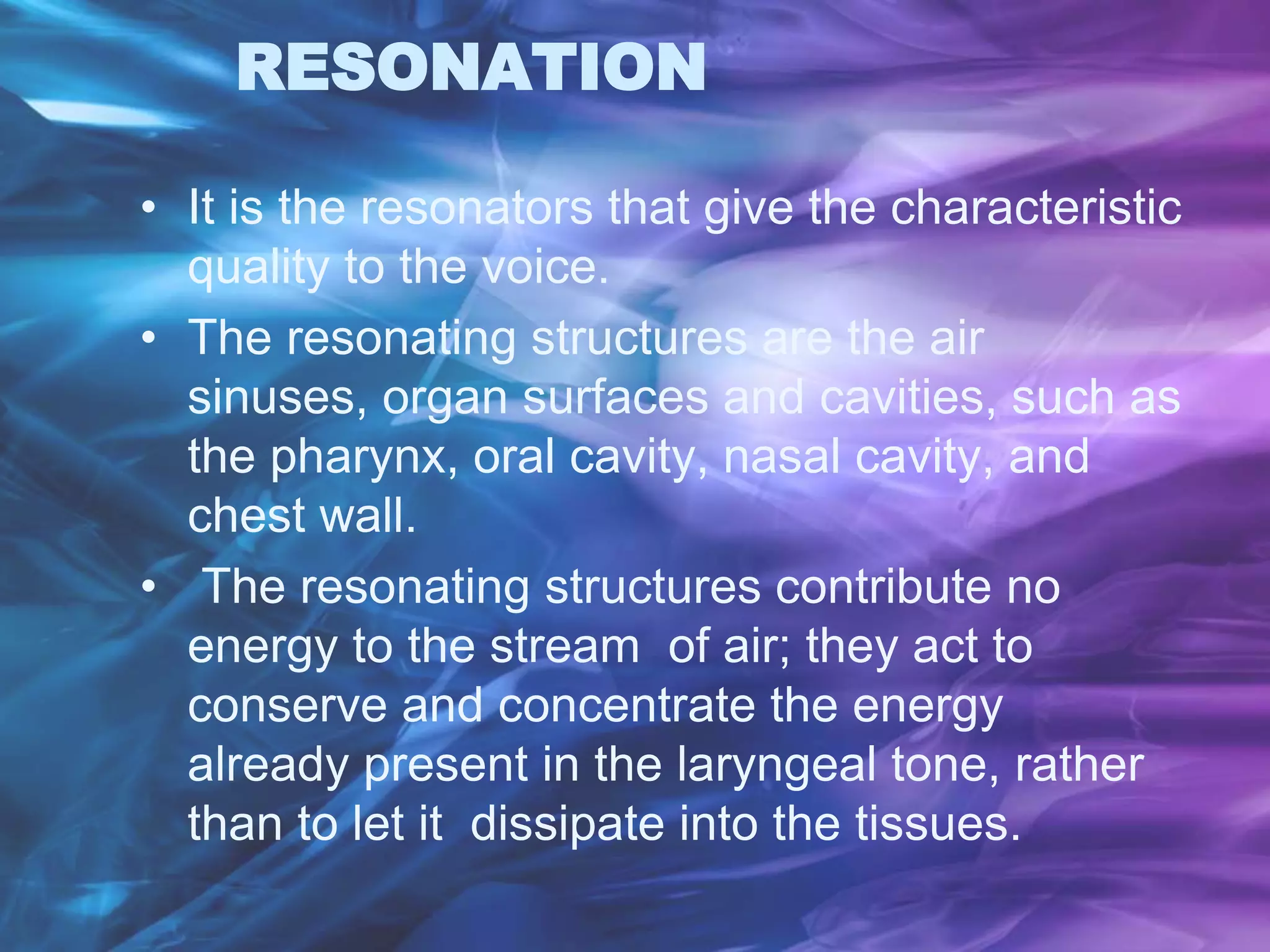 RESONATION
• It is the resonators that give the characteristic
quality to the voice.
• The resonating structures are the air
sinuses, organ surfaces and cavities, such as
the pharynx, oral cavity, nasal cavity, and
chest wall.
• The resonating structures contribute no
energy to the stream of air; they act to
conserve and concentrate the energy
already present in the laryngeal tone, rather
than to let it dissipate into the tissues.
 
