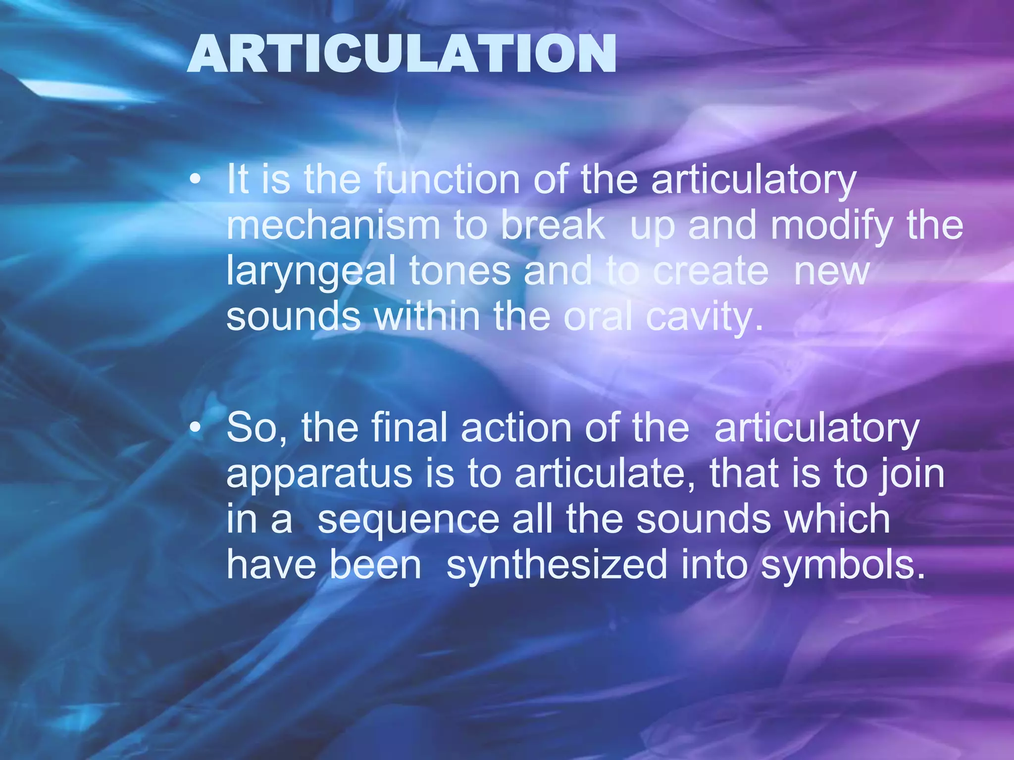 ARTICULATION
• It is the function of the articulatory
mechanism to break up and modify the
laryngeal tones and to create new
sounds within the oral cavity.
• So, the final action of the articulatory
apparatus is to articulate, that is to join
in a sequence all the sounds which
have been synthesized into symbols.
 