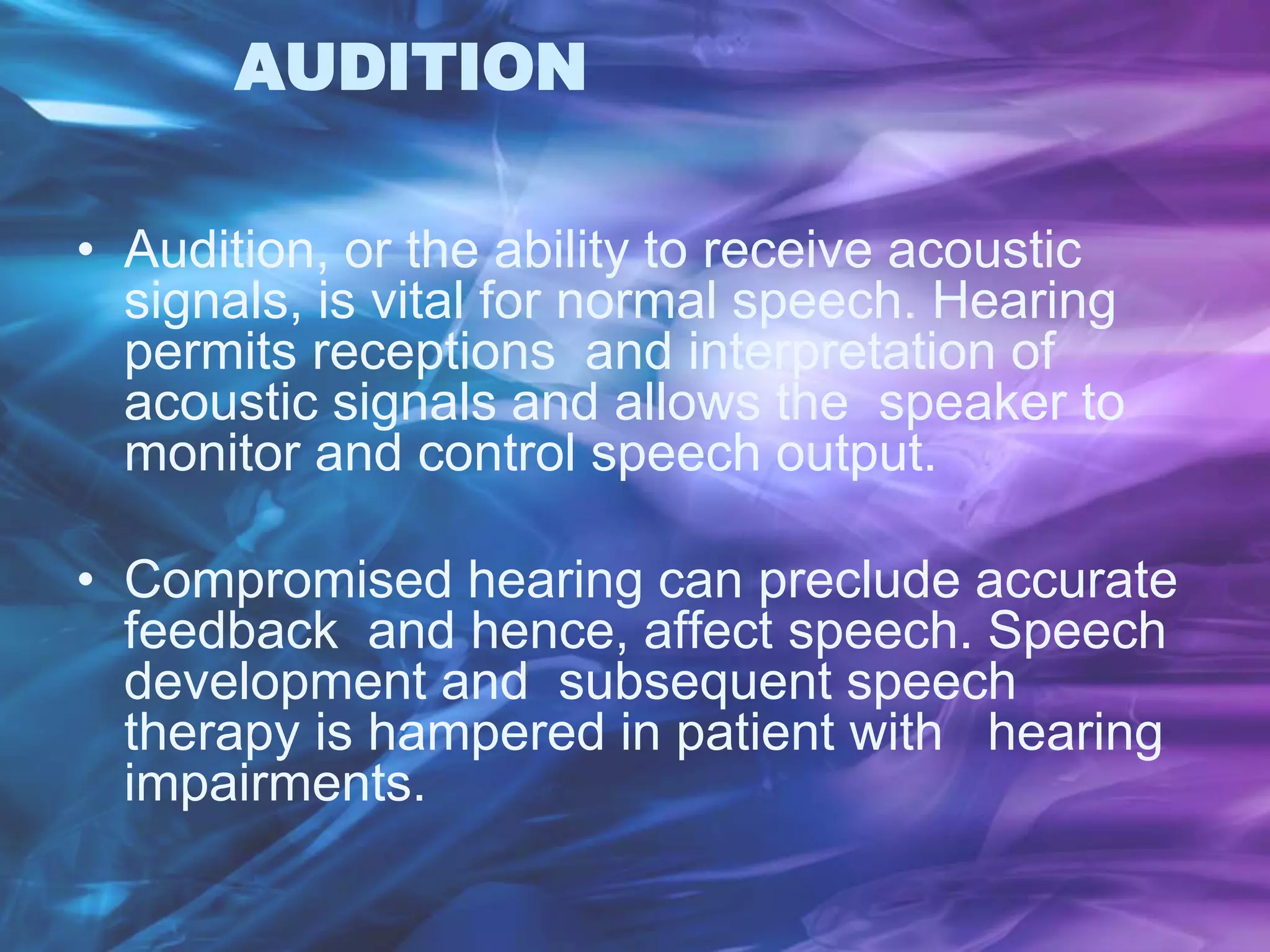 AUDITION
• Audition, or the ability to receive acoustic
signals, is vital for normal speech. Hearing
permits receptions and interpretation of
acoustic signals and allows the speaker to
monitor and control speech output.
• Compromised hearing can preclude accurate
feedback and hence, affect speech. Speech
development and subsequent speech
therapy is hampered in patient with hearing
impairments.
 