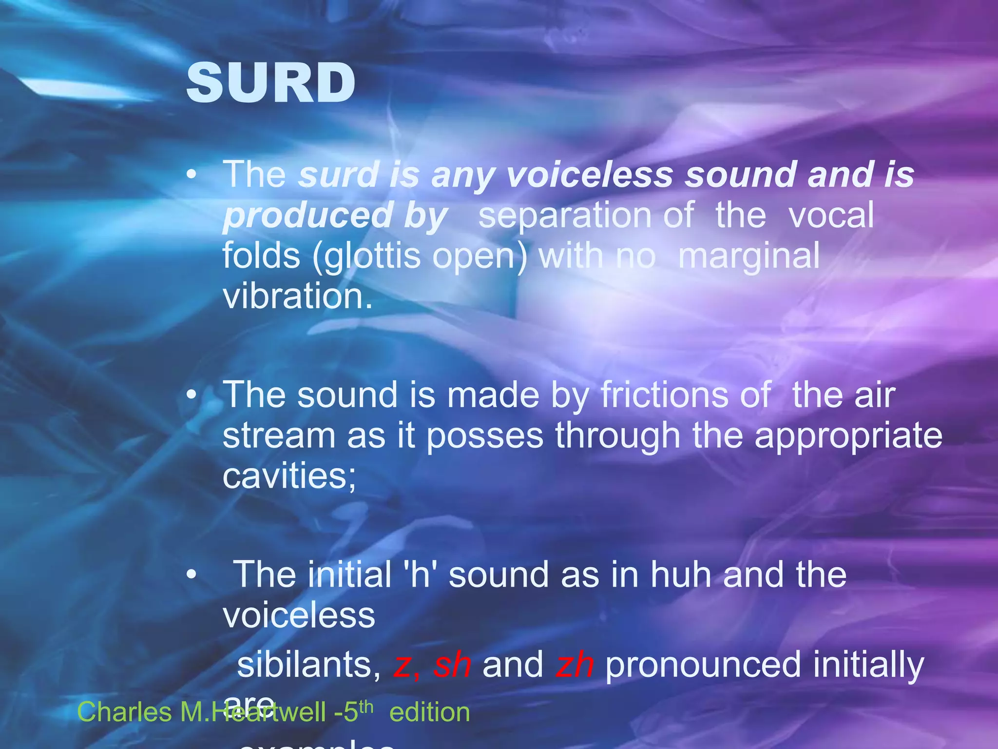SURD
• The surd is any voiceless sound and is
produced by separation of the vocal
folds (glottis open) with no marginal
vibration.
• The sound is made by frictions of the air
stream as it posses through the appropriate
cavities;
• The initial 'h' sound as in huh and the
voiceless
sibilants, z, sh and zh pronounced initially
areCharles M.Heartwell -5th edition
 