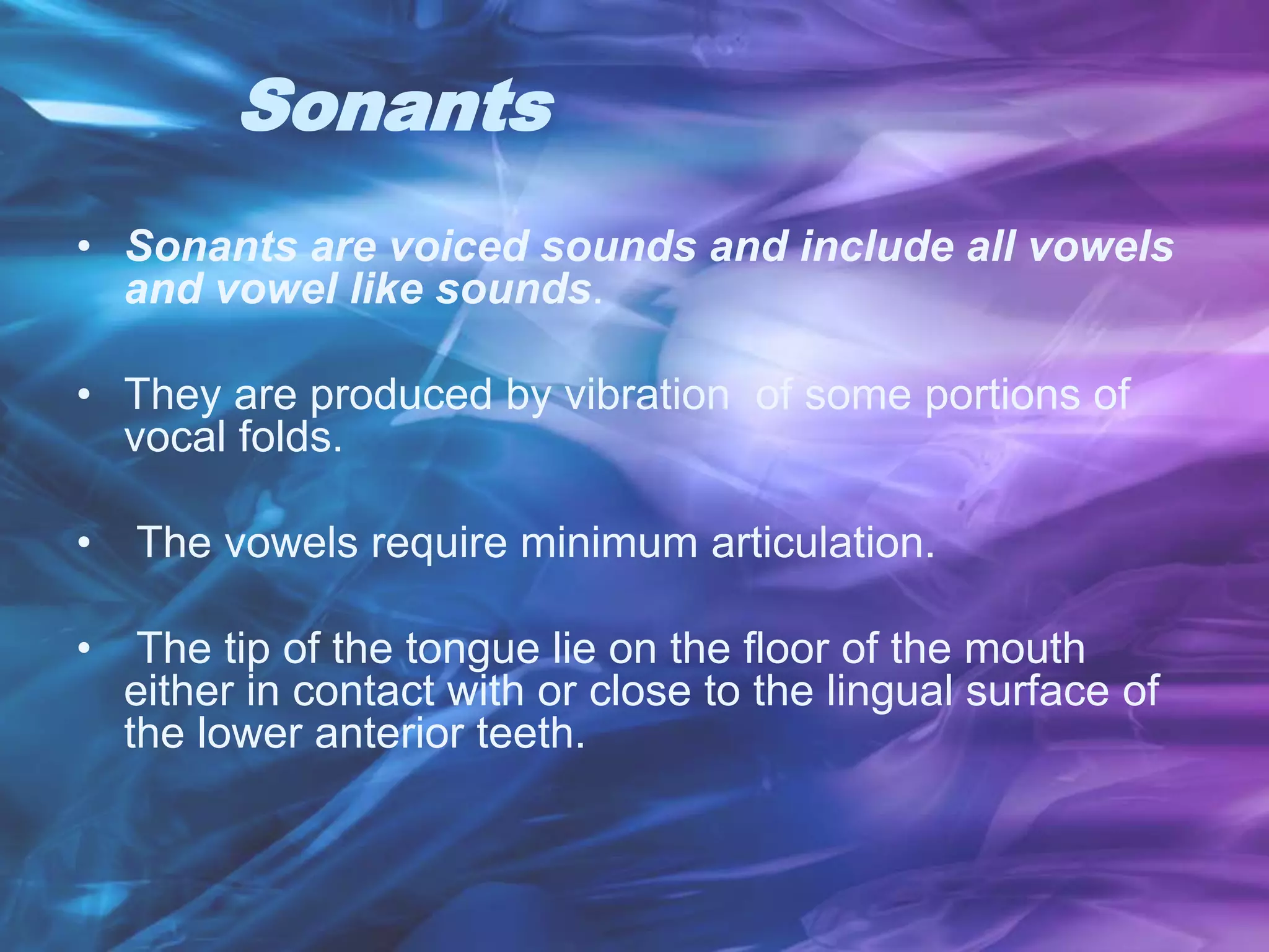 Sonants
• Sonants are voiced sounds and include all vowels
and vowel like sounds.
• They are produced by vibration of some portions of
vocal folds.
• The vowels require minimum articulation.
• The tip of the tongue lie on the floor of the mouth
either in contact with or close to the lingual surface of
the lower anterior teeth.
 