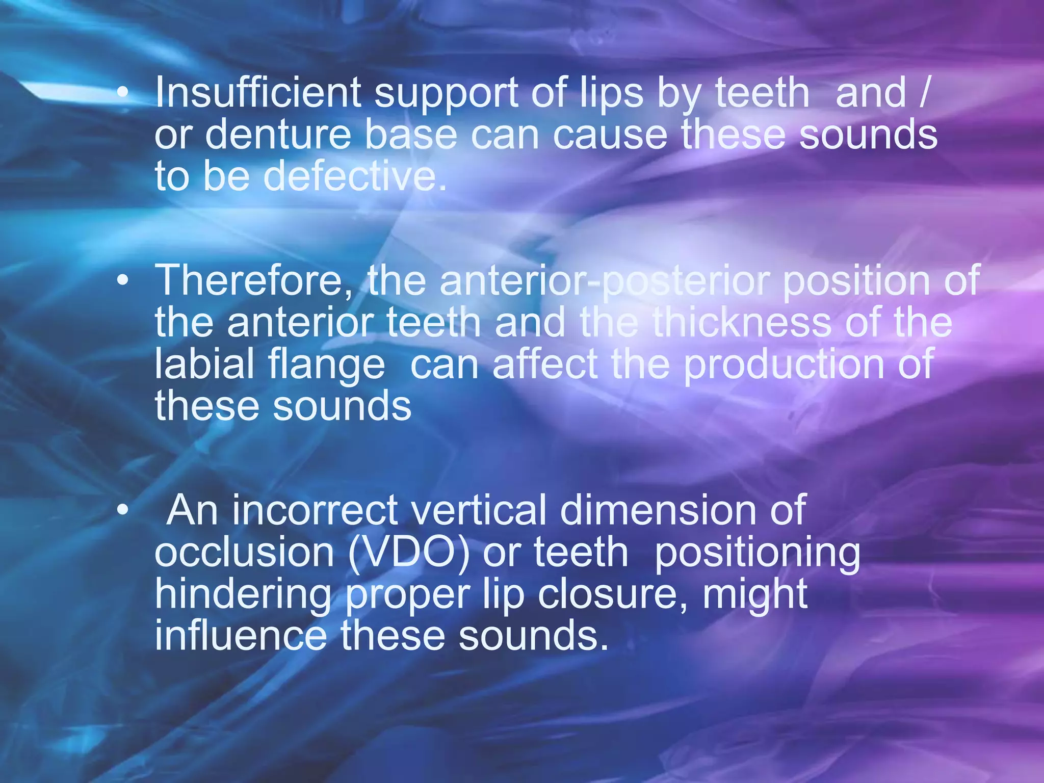 • Insufficient support of lips by teeth and /
or denture base can cause these sounds
to be defective.
• Therefore, the anterior-posterior position of
the anterior teeth and the thickness of the
labial flange can affect the production of
these sounds
• An incorrect vertical dimension of
occlusion (VDO) or teeth positioning
hindering proper lip closure, might
influence these sounds.
 