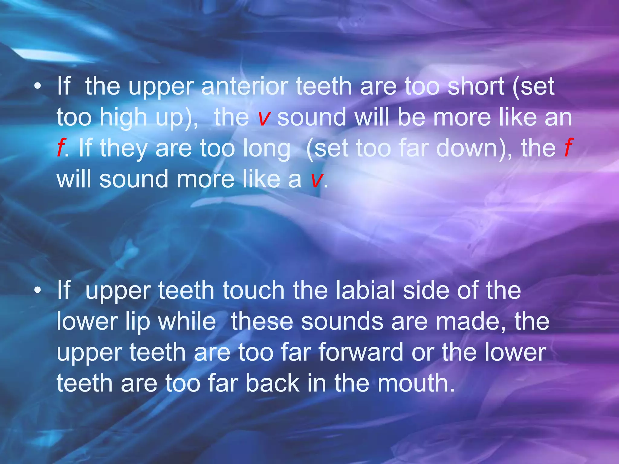 • If the upper anterior teeth are too short (set
too high up), the v sound will be more like an
f. If they are too long (set too far down), the f
will sound more like a v.
• If upper teeth touch the labial side of the
lower lip while these sounds are made, the
upper teeth are too far forward or the lower
teeth are too far back in the mouth.
 