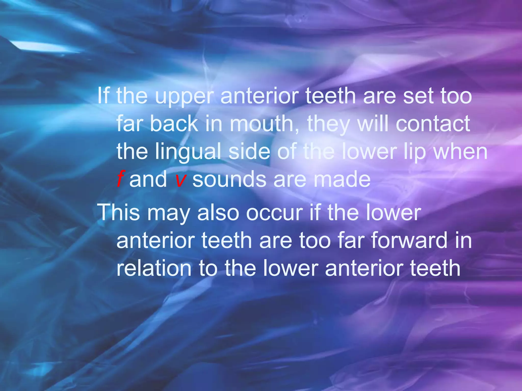 If the upper anterior teeth are set too
far back in mouth, they will contact
the lingual side of the lower lip when
f and v sounds are made
This may also occur if the lower
anterior teeth are too far forward in
relation to the lower anterior teeth
 