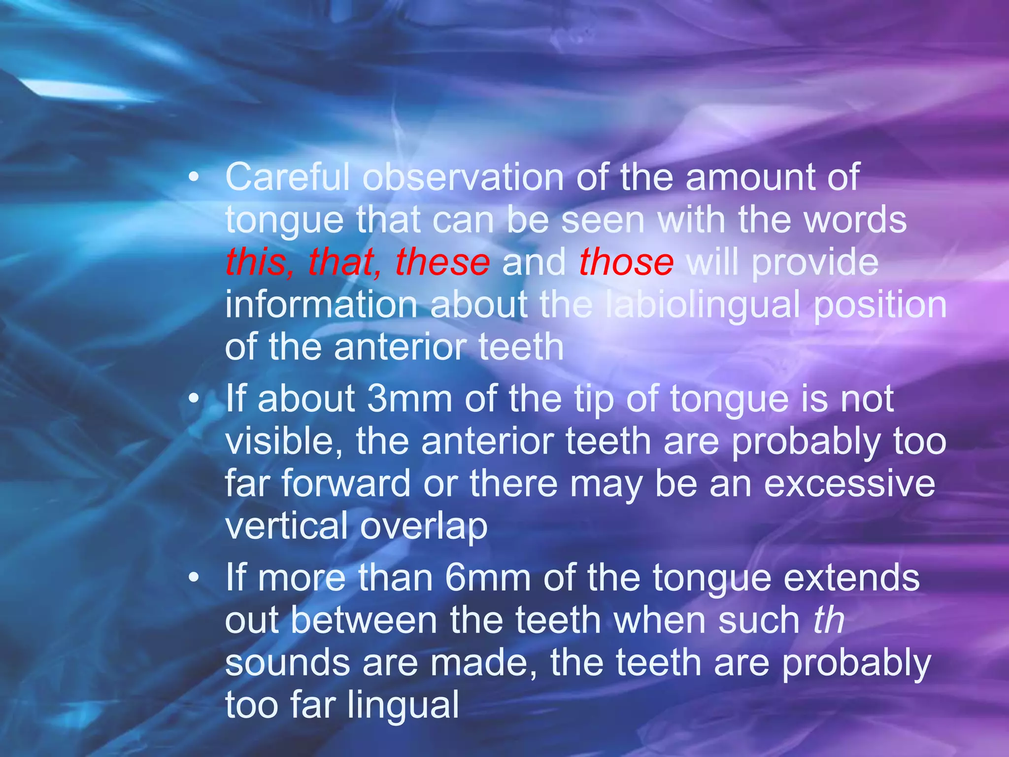 • Careful observation of the amount of
tongue that can be seen with the words
this, that, these and those will provide
information about the labiolingual position
of the anterior teeth
• If about 3mm of the tip of tongue is not
visible, the anterior teeth are probably too
far forward or there may be an excessive
vertical overlap
• If more than 6mm of the tongue extends
out between the teeth when such th
sounds are made, the teeth are probably
too far lingual
 
