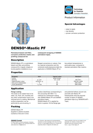Product Information
DENSO GmbH
P.O.Box 150120 • 51344 Leverkusen • Germany
Tel. +49-(0)214-2602-0 • Fax +49-(0)214-2602-318
www.denso.de • info@denso.de
Our literature, data sheets and recommendations
represent our best knowledge at the time of printing
but are in no way legally binding on us. Values and
properties shown in diagrams and tables are
typical properties, which are not subject to any
guarantee. Our liability is limited as per our
standard terms and conditions of sale.
No 02 issue: 07/08 Mastic PF
Special Advantages
• easy to apply
• low density
• proven corrosion protection
DENSO®®®®-Mastic PF
Petrolatum-based void filler,
corrosion protection mastic and
profiling compound for
subsequent wrapping of DENSO
petrolatum tapes.
Description
DENSO-Mastic PF is a petrolatum
based void filler and profiling
compound for irregular shapes on
buried pipeline installations (e.g.
flanged connections or valves). Due
to a special composition and the
contained small polystyrene balls the
application of DENSO Mastic PF at
low ambient temperatures is
particularly easy, compared to
standard petrolatum filler mastics.
Properties
Property Unit Typical value Standard
Colour - green-brown -
Density g / cm³ 0,5 - 0,55 ISO 2811
Saponification value mg KOH / g 2 DIN EN 12068
Drip point (Ubbelohde) °C 65 DIN 51801
Cone penetration 1
/10 mm 85 DIN 51804
Application
Flange coating
The areas to be coated have to be
clean, dry. Rust, dirt, humidity and
any other contamination have to be
removed prior to coating. Mechanical
surface preparation can be
performed by wire brushing. A
surface cleanliness corresponding to
ST2 according ISO 8501-1 is
sufficient for subsequent coating
with DENSO-Mastic PF and DENSO
petrolatum tapes.
DENSO-Mastic PF is applied by
hand or spatula. Fill the flange gap
and potential hollows around nuts
and bolts with Mastic PF.
Subsequently wrap the required
number of layers of DENSO
petrolatum tape (e.g. DENSOPLAST-
Tape).
Packing
DENSO-Mastic PF
Supplied in plastics buckets
Contents 2 litre and 12 litre
 