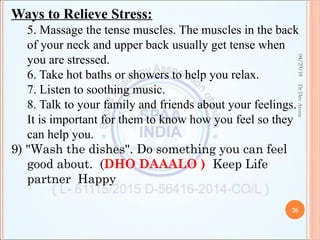 Ways to Relieve Stress:
5. Massage the tense muscles. The muscles in the back
of your neck and upper back usually get tense when
you are stressed.
6. Take hot baths or showers to help you relax.
7. Listen to soothing music.
8. Talk to your family and friends about your feelings.
It is important for them to know how you feel so they
can help you.
9) "Wash the dishes". Do something you can feel
good about. (DHO DAAALO ) Keep Life
partner Happy
04/29/18
26
DrDevArora
 