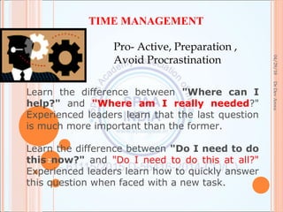 04/29/18
27
DrDevArora
TIME MANAGEMENT
Pro- Active, Preparation ,
Avoid Procrastination
Learn the difference between "Where can I
help?" and "Where am I really needed?"
Experienced leaders learn that the last question
is much more important than the former.
Learn the difference between "Do I need to do
this now?" and "Do I need to do this at all?"
Experienced leaders learn how to quickly answer
this question when faced with a new task.
 