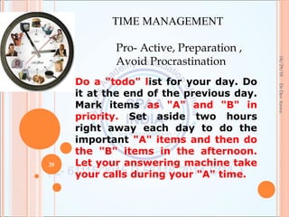 04/29/18
28
DrDevArora
TIME MANAGEMENT
Pro- Active, Preparation ,
Avoid Procrastination
Do a "todo" list for your day. Do
it at the end of the previous day.
Mark items as "A" and "B" in
priority. Set aside two hours
right away each day to do the
important "A" items and then do
the "B" items in the afternoon.
Let your answering machine take
your calls during your "A" time.
 