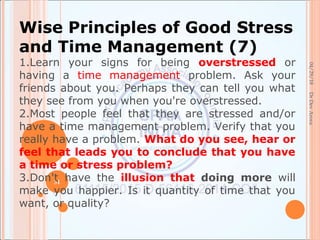 04/29/18
31
DrDevArora
Wise Principles of Good Stress
and Time Management (7)
1.Learn your signs for being overstressed or
having a time management problem. Ask your
friends about you. Perhaps they can tell you what
they see from you when you're overstressed.
2.Most people feel that they are stressed and/or
have a time management problem. Verify that you
really have a problem. What do you see, hear or
feel that leads you to conclude that you have
a time or stress problem?
3.Don't have the illusion that doing more will
make you happier. Is it quantity of time that you
want, or quality?
 