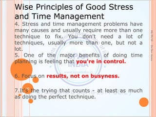 04/29/18
32
DrDevArora
Wise Principles of Good Stress
and Time Management
4. Stress and time management problems have
many causes and usually require more than one
technique to fix. You don't need a lot of
techniques, usually more than one, but not a
lot.
5. One of the major benefits of doing time
planning is feeling that you're in control.
6. Focus on results, not on busyness.
7.It's the trying that counts - at least as much
as doing the perfect technique.
 