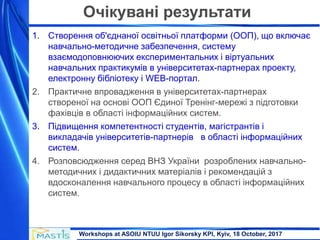 Workshops at ASOIU NTUU Igor Sikorsky KPI, Kyiv, 18 October, 2017
Очікувані результати
1. Створення об'єднаної освітньої платформи (ООП), що включає
навчально-методичне забезпечення, систему
взаємодоповнюючих експериментальних і віртуальних
навчальних практикумів в університетах-партнерах проекту,
електронну бібліотеку і WEB-портал.
2. Практичне впровадження в університетах-партнерах
створеної на основі ООП Єдиної Тренінг-мережі з підготовки
фахівців в області інформаційних систем.
3. Підвищення компетентності студентів, магістрантів і
викладачів університетів-партнерів в області інформаційних
систем.
4. Розповсюдження серед ВНЗ України розроблених навчально-
методичних і дидактичних матеріалів і рекомендацій з
вдосконалення навчального процесу в області інформаційних
систем.
 