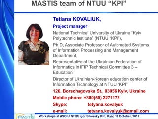 Workshops at ASOIU NTUU Igor Sikorsky KPI, Kyiv, 18 October, 2017
MASTIS team of NTUU “KPI”
Tetiana KOVALIUK,
Project manager
National Technical University of Ukraine “Kyiv
Polytechnic Institute” (NTUU “KPI”),
Ph.D, Associate Professor of Automated Systems
of Information Processing and Management
Department,
Representative of the Ukrainian Federation of
Informatics in IFIP Technical Committee 3 –
Education
Director of Ukrainian-Korean education center of
Information Technology at NTUU “KPI”
126, Borschagovska St., 03056 Kyiv, Ukraine
Mobile phone: +380(50) 2271172
Skype: tetyana.kovalyuk
e-mail: tetyana.kovalyuk@gmail.com
 