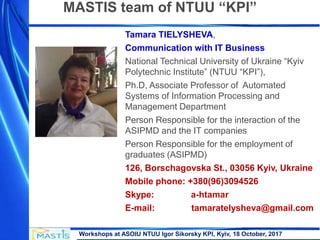 Workshops at ASOIU NTUU Igor Sikorsky KPI, Kyiv, 18 October, 2017
Tamara TIELYSHEVA,
Communication with IT Business
National Technical University of Ukraine “Kyiv
Polytechnic Institute” (NTUU “KPI”),
Ph.D, Associate Professor of Automated
Systems of Information Processing and
Management Department
Person Responsible for the interaction of the
ASIPMD and the IT companies
Person Responsible for the employment of
graduates (ASIPMD)
126, Borschagovska St., 03056 Kyiv, Ukraine
Mobile phone: +380(96)3094526
Skype: a-htamar
E-mail: tamaratelysheva@gmail.com
MASTIS team of NTUU “KPI”
 