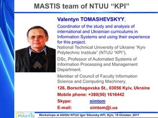Workshops at ASOIU NTUU Igor Sikorsky KPI, Kyiv, 18 October, 2017
Valentyn TOMASHEVSKYY,
Coordinator of the study and analysis of
international and Ukrainian curriculums in
Information Systems and using their experience
for this project.
National Technical University of Ukraine “Kyiv
Polytechnic Institute” (NTUU “KPI”),
DSc, Professor of Automated Systems of
Information Processing and Management
Department.
Member of Council of Faculty Information
Science and Computing Machinery.
126, Borschagovska St., 03056 Kyiv, Ukraine
Mobile phone: +380(50) 1616442
Skype: simtom
E-mail: simtom@i.ua
MASTIS team of NTUU “KPI”
 