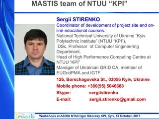 Workshops at ASOIU NTUU Igor Sikorsky KPI, Kyiv, 18 October, 2017
Sergii STIRENKO
Coordinator of development of project site and on-
line educational courses.
National Technical University of Ukraine “Kyiv
Polytechnic Institute” (NTUU “KPI”),
DSc, Professor of Computer Engineering
Department.
Head of High Performance Computing Centre at
NTUU “KPI”
Manager of Ukrainian GRID CA, member of
EUGridPMA and IGTF
126, Borschagovska St., 03056 Kyiv, Ukraine
Mobile phone: +380(95) 5046688
Skype: sergiistirenko
E-mail: sergii.stirenko@gmail.com
MASTIS team of NTUU “KPI”
 