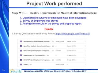 Workshops at ASOIU NTUU Igor Sikorsky KPI, Kyiv, 18 October, 2017
15
Project Work performed
Stage WP1.1 - Identify Requirements for Master of Information System:
1. Questionnaire surveys for employers have been developed
2. Survey of Employers was proved
3. Analyzed the results of the survey and prepared report
1. Survey Questionnaire and Survey Results https://docs.google.com/forms/u/0/
Results:
 
