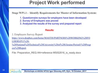 Workshops at ASOIU NTUU Igor Sikorsky KPI, Kyiv, 18 October, 2017
16
Project Work performed
Stage WP1.1 - Identify Requirements for Master of Information System:
1. Questionnaire surveys for employers have been developed
2. Survey of Employers was proved
3. Analyzed the results of the survey and prepared report
2. Employers Survey Report
https://www.dropbox.com/home/MASTIS/PARTNERS%20WORKING%20FO
LDERS/P11%20-
%20National%20Technical%20University%20of%20Ukraine/Period1%20Progr
ess%20Report
File: Preparation_REQ AN+reference MSIS2016_is_ready.docx
Results:
 