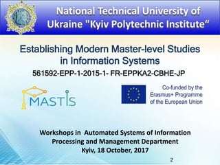 National Technical University of
Ukraine "Kyiv Polytechnic Institute“
Establishing Modern Master-level Studies
in Information Systems
561592-EPP-1-2015-1- FR-EPPKA2-CBHE-JP
Workshops in Automated Systems of Information
Processing and Management Department
Kyiv, 18 October, 2017
2
 