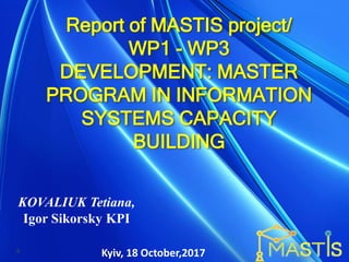 Report of MASTIS project/
WP1 - WP3
DEVELOPMENT: MASTER
PROGRAM IN INFORMATION
SYSTEMS CAPACITY
BUILDING
KOVALIUK Tetiana,
Igor Sikorsky KPI
Kyiv, 18 October,20173
 