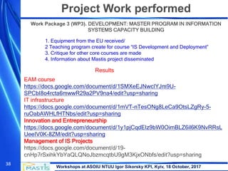 Workshops at ASOIU NTUU Igor Sikorsky KPI, Kyiv, 18 October, 2017
38
Project Work performed
Work Package 3 (WP3). DEVELOPMENT: MASTER PROGRAM IN INFORMATION
SYSTEMS CAPACITY BUILDING
1. Equipment from the EU received/
2 Teaching program create for course “IS Development and Deployment”
3. Critique for other core courses are made
4. Information about Mastis project disseminated
Results
EAM course
https://docs.google.com/document/d/1SMXeEJNwcIYJm9U-
SPCbI8o4rcta6mwwR29a2PV9na4/edit?usp=sharing
IT infrastructure
https://docs.google.com/document/d/1mVT-nTesONg8LeCa9OtsLZgRy-5-
ruOabAWHLfHTNbs/edit?usp=sharing
Innovation and Entrepreneurship
https://docs.google.com/document/d/1y1pjCqdEIz9bW0OimBLZ6il6K9NvRRsL
UeeIV0K-8ZM/edit?usp=sharing
Management of IS Projects
https://docs.google.com/document/d/19-
cnHp7rSxihkYbYaQLQNoJbzmcqtbU9gM3KjxONbfs/edit?usp=sharing
 