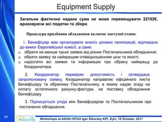 Workshops at ASOIU NTUU Igor Sikorsky KPI, Kyiv, 18 October, 2017
39
Equipment Supply
Загальна фактично надана сума не може перевищувати 22192€,
враховуючи всі податки та збори.
Процедура придбання обладнання включає наступні етапи:
1. Бенефіціар має організувати аналіз цінових пропозицій, відповідно
до вимог Європейської комісії, а саме:
 зібрати не менше трьох заявок від різних Постачальників обладнання;
 обрати заявку за найкращим співвідношенням ціни та якості;
 надіслати всі заявки та інформацію про обрану найкращу до
Координатора.
2. Координатор перевіряє допустимість і затверджує
запропоновану заявку. Координатор направляє офіційного листа
Бенефіціару та обраному Постачальнику, в якому надає згоду на
оплату остаточного рахунку-фактури, на поставку обладнання
Бенефіціару
3. Підписується угода між Бенефіціаром та Постачальником про
постачання обладнання.
 