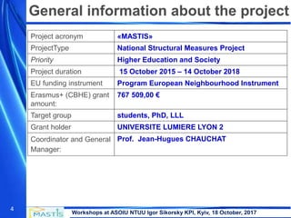 Workshops at ASOIU NTUU Igor Sikorsky KPI, Kyiv, 18 October, 2017
4
Project acronym «MASTIS»
ProjectType National Structural Measures Project
Priority Higher Education and Society
Project duration 15 October 2015 – 14 October 2018
EU funding instrument Program European Neighbourhood Instrument
Erasmus+ (CBHE) grant
amount:
767 509,00 €
Target group students, PhD, LLL
Grant holder UNIVERSITE LUMIERE LYON 2
Coordinator and General
Manager:
Prof. Jean-Hugues CHAUCHAT
General information about the project
 