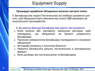 Workshops at ASOIU NTUU Igor Sikorsky KPI, Kyiv, 18 October, 2017
40
Equipment Supply
Процедура придбання обладнання включає наступні етапи:
4. Бенефіціар має надати Постачальнику всі необхідні документи для
того, щоб обладнання було звільнене від сплати ПДВ відповідно до
національного законодавства
5. До рахунку-фактури Бенефіціар має додати такі документи:
 Копія виписки або сертифікат, підписаний ректором, який
підтверджує, що обладнання на балансі університету
Бенефіціара
 Підписане університетом Бенефіціара підтвердження в отриманні
обладнання
 Фотографії матеріалу з логотипом Erasmus+
 Реквізити банківського рахунку постачальника в міжнародному
форматі
 Копія договору між постачальником та Бенефіціаром
 