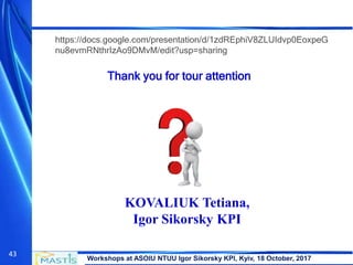 Workshops at ASOIU NTUU Igor Sikorsky KPI, Kyiv, 18 October, 2017
43
Thank you for tour attention
KOVALIUK Tetiana,
Igor Sikorsky KPI
https://docs.google.com/presentation/d/1zdREphiV8ZLUIdvp0EoxpeG
nu8evmRNthrIzAo9DMvM/edit?usp=sharing
 