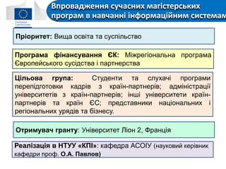 Впровадження сучасних магістерських
програм в навчанні інформаційним системам
Пріоритет: Вища освіта та суспільство
Програма фінансування ЄК: Міжрегіональна програма
Європейського сусідства і партнерства
Цільова група: Студенти та слухачі програми
перепідготовки кадрів з країн-партнерів; адміністрації
університетів з країн-партнерів; інші університети країн-
партнерів та країн ЄС; представники національних і
регіональних урядів та бізнесу.
Отримувач гранту: Університет Ліон 2, Франція
Реалізація в НТУУ «КПІ»: кафедра АСОІУ (науковий керівник
кафедри проф. О.А. Павлов)
 