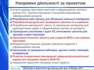 Workshops at ASOIU NTUU Igor Sikorsky KPI, Kyiv, 18 October, 2017
Напрямки діяльності за проектом
 Аналіз досвіду підготовки магістрів з інформаційних систем в
країнах ЄС і країнах-партнерах та розробка відповідних
інформаційних ресурсів
 Розроблення web-порталу для об'єднаної освітньої платформи.
 Розроблення ресурсів для проведення тренінгів та е-навчання.
 Розроблення методології, змісту та навчальних матеріалів для
перепідготовки кадрів з інформаційних систем та експертів.
 Проведення учасниками з країн ЄС інтенсивних тренінгів для
тренерів з країн-партнерів.
 Організація пілотного тренінгу для студентів ВНЗ в усіх країнах-
партнерах.
 Модернізація існуючих програм навчання студентів з
інформаційних систем
 Організація та проведення вебінарів, круглих столів, семінарів,
конференцій.
 Розвиток інтерактивної міжнародної інформаційно-аналітичної
мережі для підтримки проекту MASTIS.
 Управління проектом і контроль якості проекту.
 