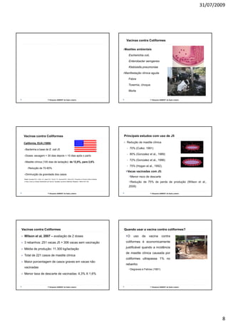 31/07/2009




                                                                                                                                      Vacinas contra Coliformes

                                                                                                                                     Mastites ambientais

                                                                                                                                       •Escherichia    coli,

                                                                                                                                       •Enterobacter       aerogenes

                                                                                                                                       •Klebisiella   pneumoniae

                                                                                                                                     Manifestação clínica aguda

                                                                                                                                       •Febre

                                                                                                                                       •Toxemia,   choque

                                                                                                                                       •Morte



                                          1º Simpósio SAMVET de Gado Leiteiro                                                                                  1º Simpósio SAMVET de Gado Leiteiro




 Vacinas contra Coliformes                                                                                                           Principais estudos com uso de J5

 California, EUA (1989)                                                                                                               Redução de mastite clínica

  Bacterina a base de E. coli J5                                                                                                        70% (Cullor, 1991)

                                                                                                                                        80% (Gonzalez et al., 1989)
  Doses: secagem + 30 dias depois + 10 dias após o parto
                                                                                                                                        72% (Gonzalez et al., 1996)
                                                                                                                                            (                     )
  Mastite clínica (100 dias de lactação): de 12 8% para 2 6%
                                             12,8%,     2,6%
                                                                                                                                        75% (Hogan et al., 1992).
       Redução de 70-80%
                                                                                                                                       Vacas vacinadas com J5:
  Diminuição da gravidade dos casos
                                                                                                                                           Menor risco de descarte
 Fonte: Gonzales R.N., Cullor J.S., Jaster D.E., Farver T.G., Bushnell R.B., Oliver M.N., Prevention of Clinical Coliform Mastitis
 in Dairy Cows by a Mutant Escherichia coli Vaccine, Canadian Journal of Veterinary Research, 1989:53:301-305
                                                                                                                                           Redução de 75% de perda de produção (Wilson et al.,
                                                                                                                                        2009)

                                          1º Simpósio SAMVET de Gado Leiteiro                                                                                  1º Simpósio SAMVET de Gado Leiteiro




Vacinas contra Coliformes                                                                                                            Quando usar a vacina contra coliformes?

 Wilson et al, 2007 – avaliação de 2 doses                                                                                             O     uso      de     vacina         contra

 3 rebanhos: 251 vacas J5 + 306 vacas sem vacinação                                                                                   coliformes é economicamente

 Média de produção: 11.300 kg/lactação                                                                                                justificável quando a incidência
                                                                                                                                      de mastite clínica causada por
 Total de 221 casos de mastite clínica
                                                                                                                                      coliformes ultrapassa 1% no
 Maior porcentagem de casos graves em vacas não
                                                                                                                                      rebanho
 vacinadas
                                                                                                                                           Degraves e Fetrow (1991)
 Menor taxa de descarte de vacinadas: 4,3% X 1,6%



                                          1º Simpósio SAMVET de Gado Leiteiro                                                                                  1º Simpósio SAMVET de Gado Leiteiro




                                                                                                                                                                                                             8
 