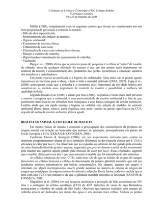 II Semana de Ciência e Tecnologia IFMG Campus Bambuí
                                        II Jornada Científica
                                     19 a 23 de Outubro de 2009


        Müller (2002), complementa com os seguintes pontos que devem ser considerados em um
bom programa de prevenção e controle da mastite:
- Mão de obra especializada;
- Monitoramento dos índices de mastite;
- Higiene ambiental;
- Tratamento de mastite clínica;
- Tratamento de vaca seca;
- Eliminações de vacas com infestações crônicas;
- Manejo e controle de ordenha;
- Higienização e manutenção do equipamento de ordenha;
- Vacinação.
        Rupp et al., (2000) afirma que o primeiro passo do programa é verificar o "status" de mastite
do rebanho antes de qualquer alteração do manejo e que um dos pontos mais importantes no
controle da mastite é conscientização dos produtores das perdas econômicas e educação sanitária
dos tratadores e ordenhadores.
        Um ponto crucial na profilaxia é a higiene do ordenhador. Suas mãos são o grande agente
transmissor de bactérias para o úbere, o leite e todo o material utilizado (DIAS, 2007). Rupp et al.,
(2000) acrescentam ainda que a ordenha é o momento mais importante da atividade leiteira por
constituir-se na medida mais importante de controle da mastite e possibilitar a melhoria da
qualidade do leite.
        Segundo Busato et al. (2000) e citado por Dias (2007), na prática é muito mais fácil prevenir
a mastite contagiosa que a ambiental, e uma particularidade da mastite ambiental é o fato de que
geralmente manifesta-se em rebanhos bem manejados e com baixa contagem de células somáticas.
Lembra ainda que um rígido manejo e higiene na ordenha sem adoção de medidas de controle
ambiental (barro, lama, esterco, cama orgânica, etc), pode resultar na queda significativa na CCS,
seguida de surtos de mastite ambiental clínica aguda.


BEM ESTAR ANIMAL X CONTROLE DE MASTITE
        Em muitos países do mundo é crescente a preocupação dos consumidores de produtos de
origem animal em relação ao bem-estar dos animais de produção, principalmente em países da
União Européia e EUA (EKMAN & SANDGREN, 2006).
        Conforme Ekman & Sandgren (2006), em seu experimento realizado para avaliar as
respostas comportamentais diante de dois estímulos diferentes de dor (mastite clínica por E. Coli e
emissões de calor por laser), foi observado que as respostas ao estímulo de dor gerado pela emissão
de calor foram diminuindo gradativamente, sugerindo que, provavelmente o nível de dor ocasionado
pela mastite era superior àquele gerado pela emissão de calor por laser. Esses resultados sugerem
que a mastite clínica provoca dor e que essa aumenta à medida que há intensificação dos sintomas.
        As células somáticas do leite (CCS), nada mais são do que as células de origem do sangue
(leucócitos ou células brancas) e células de descamação da própria glândula mamária que sob em
condições normais encontram-se em baixas concentrações. No entanto, quando um quarto é
infectado por algum microrganismo, ocorre grande aumento no número de células de origem do
sangue que participam da resposta imune do animal a infecção. Desta forma, pode-se concluir que o
leite com alta CCS é um indicativo de que a glândula mamária encontra-se infectada (SANTOS &
FONSECA, 2003).
        Magalhães et al. (2006), em sua pesquisa analisando a produção de leite acumulada em 305
dias e a contagem de células somáticas (CCS) de 4265 lactações de vacas da raça Holandesa
pertencentes a rebanhos do estado de São Paulo, Observou que maiores cuidados com manejo de
ordenha devem ser dedicados nos meses das águas e em animais mais velhos. Embora as perdas
 