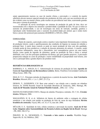 II Semana de Ciência e Tecnologia IFMG Campus Bambuí
                                       II Jornada Científica
                                    19 a 23 de Outubro de 2009


sejam aparentemente maiores no caso de mastite clínica, a prevenção e o controle da mastite
subclínica devem merecer especial atenção dos produtores de leite, pois, por sua ocorrência não ser
tão evidente como na mastite clínica, pode resultar em prevalências mais altas, acarretando grandes
ônus para o sistema de produção.
       A utilização de novas tecnologias em sistemas de produção de gado de leite, deve ser
incrementada com o objetivo de aumentar a produtividade e qualidade do leite. No que se refere ao
aumento da produtividade, o uso de tecnologias nas áreas de nutrição, sanidade, genética e
reprodução serão fundamentais para o aumento da produtividade por animal, que é ainda muito
baixa e possui alto potencial para aumentar (BARBOZA e SOUZA, 2006).


CONCLUSÃO:
         Diante do exposto, a prevenção contra a mastite é uma importante ferramenta para o sistema
de produção leiteiro, sendo o aperfeiçoamento das condições de higiene no manejo de ordenha o
principal fator. A partir deste controle se pode ter maior produção de leite com alta qualidade,
evitando perda de tetos produtivos e redução de descarte prematuro de animais. A mastite, sendo
um processo inflamatório, causa dor e desconforto, traz conseqüências graves em uma matriz
leiteira, como queda da ingestão de alimentos, queda na produção de leite e deixa o animal
debilitado, este é um dos principais problemas da doença, que gera grandes prejuízos. A prevenção
proporciona redução no custo de produção e maior rentabilidade na propriedade rural leiteira, este
sim é a principal idéia e grande objetivo do produtor rural.


REFERÊNCIAS BIBLIOGRÁFICAS
BARBOZA, F. A.; SOUZA, R. C. Administração de sistemas de produção de leite. Apostila do
Curso de Especialização em Bovinocultura Leiteira. Betim. Pontifícia Universidade Católica de
Minas Gerais. 2006. 59p.

DIAS, R. V. C.. Principais métodos de diagnósticos e controle da mastite bovina. Acta Veterinária
Brasílica. Mossoró, RN, v. 1, n. 1, 2007, 23–27 p.

EKMAN, T.; SANDGREN, C.H. Bem estar animal e sua relação com a mastite em rebanhos
leiteiros. In: XXXII Reunião Anual da Sociedade Brasileira de Zootecnia, 2005, Maringá, PR.
Anais da 46ª Reunião Anual do National Mastitis Council, , 2006, 122 – 129 p.

INSTITUTO FERNANDO COSTA. Manejo de ordenha: Princípios e métodos. 20--?, S.I.. Circular
técnico. Milkpoint, 2006.

MAGALHÃES, H. R. et al.. Influência de fatores de ambiente sobre a contagem de células
somáticas e sua relação com perdas na produção de leite de vacas da raça Holandesa Revista
brasileira de zootecnia, Viçosa, MG, vol. 35, nº 32, mar./abr. 2006.

MÜLLER, E. E.. Qualidade do leite, células somáticas e prevenção da mastite. Anais do II Sul-
Leite: Simpósio sobre Sustentabilidade da Pecuária Leiteira na Região Sul do Brasil. Maringá
- PR, 2002, 206-217 p.

PHILPOT, W. N.; NICKERSON, C.. Vencendo a luta contra a mastite. Westfalia Surge.
Naperville, IL: Ed. Milkbizz, 2002
 