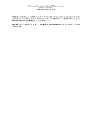 II Semana de Ciência e Tecnologia IFMG Campus Bambuí
                                       II Jornada Científica
                                    19 a 23 de Outubro de 2009



RUPP, R.; BEAUDEAU, F.; BOICHARD, D. Relationship between milk somatic-cell counts in the
first lactation and clinical mastitis occurrence in the second lactation of French Holstein cows.
Preventive Veterinary Medicine, v. 46, 2000, 99-111 p.

SANTOS, M. V.; FONSECA, L. F.L.. Contagem de células somáticas. ed. São Paulo, SP: Lemos
Editorial, 2003.
 