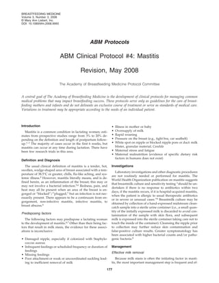 BREASTFEEDING MEDICINE
Volume 3, Number 3, 2008
© Mary Ann Liebert, Inc.
DOI: 10.1089/bfm.2008.9993




                                                  ABM Protocols

                            ABM Clinical Protocol #4: Mastitis

                                           Revision, May 2008

                            The Academy of Breastfeeding Medicine Protocol Committee


A central goal of The Academy of Breastfeeding Medicine is the development of clinical protocols for managing common
medical problems that may impact breastfeeding success. These protocols serve only as guidelines for the care of breast-
feeding mothers and infants and do not delineate an exclusive course of treatment or serve as standards of medical care.
Variations in treatment may be appropriate according to the needs of an individual patient.



Introduction                                                       • Illness in mother or baby
  Mastitis is a common condition in lactating women; esti-         • Oversupply of milk
mates from prospective studies range from 3% to 20% de-            • Rapid weaning
pending on the definition and length of postpartum follow-         • Pressure on the breast (e.g., tight bra, car seatbelt)
up.1–3 The majority of cases occur in the first 6 weeks, but       • White spot on nipple or blocked nipple pore or duct: milk
mastitis can occur at any time during lactation. There have          blister, granular material, Candida
been few research trials in this area.                             • Maternal stress and fatigue
                                                                   • Maternal malnutrition (evidence of specific dietary risk
                                                                     factors in humans does not exist)
Definition and Diagnosis
   The usual clinical definition of mastitis is a tender, hot,     Investigations
swollen, wedge-shaped area of breast associated with a tem-
                                                                      Laboratory investigations and other diagnostic procedures
perature of 38.5°C or greater, chills, flu-like aching, and sys-
                                                                   are not routinely needed or performed for mastitis. The
temic illness.4 However, mastitis literally means, and is de-
                                                                   World Health Organization publication on mastitis suggests
fined herein, as an inflammation of the breast; this may or
                                                                   that breastmilk culture and sensitivity testing “should be un-
may not involve a bacterial infection.5,6 Redness, pain, and
                                                                   dertaken if there is no response to antibiotics within two
heat may all be present when an area of the breast is en-
                                                                   days, if the mastitis recurs, if it is hospital-acquired mastitis,
gorged or “blocked”/”plugged,” but an infection is not nec-
                                                                   when the patient is allergic to usual therapeutic antibiotics
essarily present. There appears to be a continuum from en-
                                                                   or in severe or unusual cases.”6 Breastmilk culture may be
gorgement, non-infective mastitis, infective mastitis, to
                                                                   obtained by collection of a hand-expressed midstream clean-
breast abscess.6
                                                                   catch sample into a sterile urine container (i.e., a small quan-
                                                                   tity of the initially expressed milk is discarded to avoid con-
Predisposing factors
                                                                   tamination of the sample with skin flora, and subsequent
   The following factors may predispose a lactating woman          milk is expressed into the sterile container taking care not to
to the development of mastitis.6,7 Other than their being fac-     touch the inside of the container). Cleansing the nipple prior
tors that result in milk stasis, the evidence for these associ-    to collection may further reduce skin contamination and
ations is inconclusive:                                            false-positive culture results. Greater symptomatology has
                                                                   been associated with higher bacterial counts and/or patho-
• Damaged nipple, especially if colonized with Staphylo-           genic bacteria.8
  coccus aureus
• Infrequent feedings or scheduled frequency or duration of        Management
  feedings
                                                                   Effective milk removal
• Missing feedings
• Poor attachment or weak or uncoordinated suckling lead-             Because milk stasis is often the initiating factor in masti-
  ing to inefficient removal of milk                               tis, the most important management step is frequent and ef-

                                                               177
 
