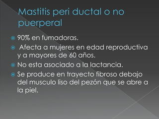 Mastitis peri ductal o no puerperal90% en fumadoras. Afecta a mujeres en edad reproductiva y a mayores de 60 años.No esta asociado a la lactancia.Se produce en trayecto fibroso debajo del musculo liso del pezón que se abre a la piel.