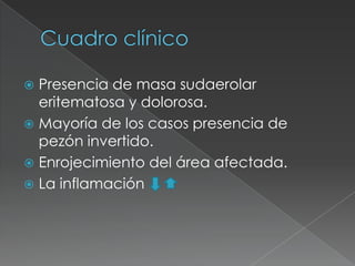 Cuadro clínicoPresencia de masa sudaerolar eritematosa y dolorosa.Mayoría de los casos presencia de pezón invertido.Enrojecimiento del área afectada.La inflamación