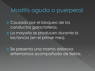 Mastitis aguda o puerperalCausado por el bloqueo de los conductos galactoferos.La mayoría se producen durante la lactancia (en el primer mes).Se presenta una mama dolorosa eritematosa acompañada de fiebre.