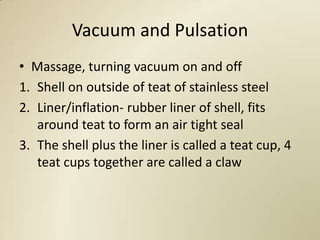 Vacuum and Pulsation
• Massage, turning vacuum on and off
1. Shell on outside of teat of stainless steel
2. Liner/inflation- rubber liner of shell, fits
   around teat to form an air tight seal
3. The shell plus the liner is called a teat cup, 4
   teat cups together are called a claw
 