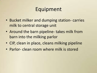 Equipment
• Bucket milker and dumping station- carries
  milk to central storage unit
• Around the barn pipeline- takes milk from
  barn into the milking parlor
• CIP, clean in place, cleans milking pipeline
• Parlor- clean room where milk is stored
 