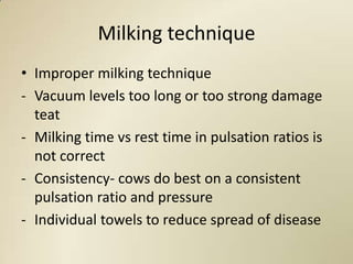 Milking technique
• Improper milking technique
- Vacuum levels too long or too strong damage
  teat
- Milking time vs rest time in pulsation ratios is
  not correct
- Consistency- cows do best on a consistent
  pulsation ratio and pressure
- Individual towels to reduce spread of disease
 