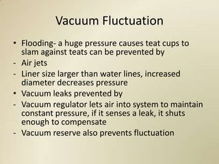Vacuum Fluctuation
• Flooding- a huge pressure causes teat cups to
  slam against teats can be prevented by
- Air jets
- Liner size larger than water lines, increased
  diameter decreases pressure
• Vacuum leaks prevented by
- Vacuum regulator lets air into system to maintain
  constant pressure, if it senses a leak, it shuts
  enough to compensate
- Vacuum reserve also prevents fluctuation
 